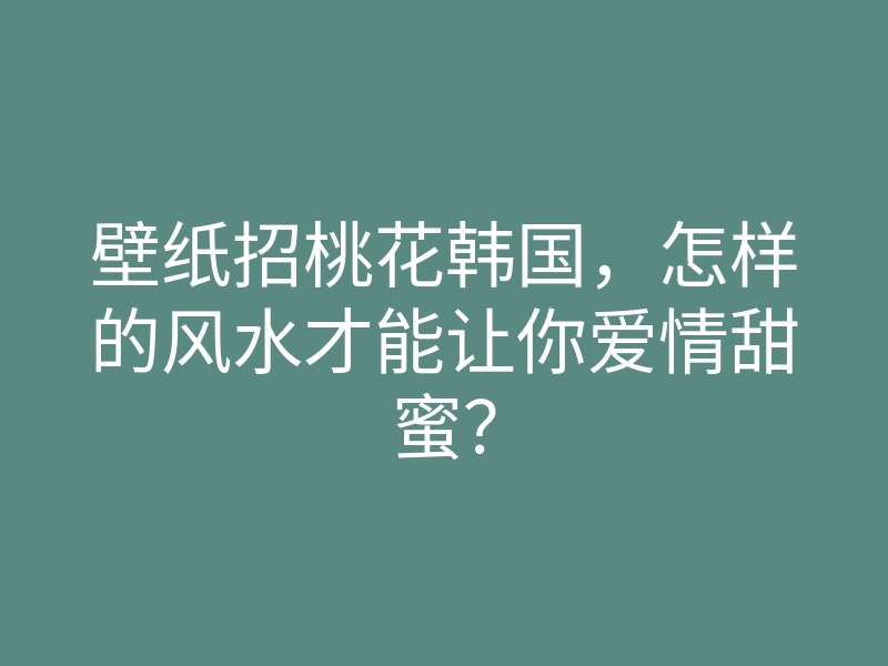 壁纸招桃花韩国,怎样的风水才能让你爱情甜蜜?