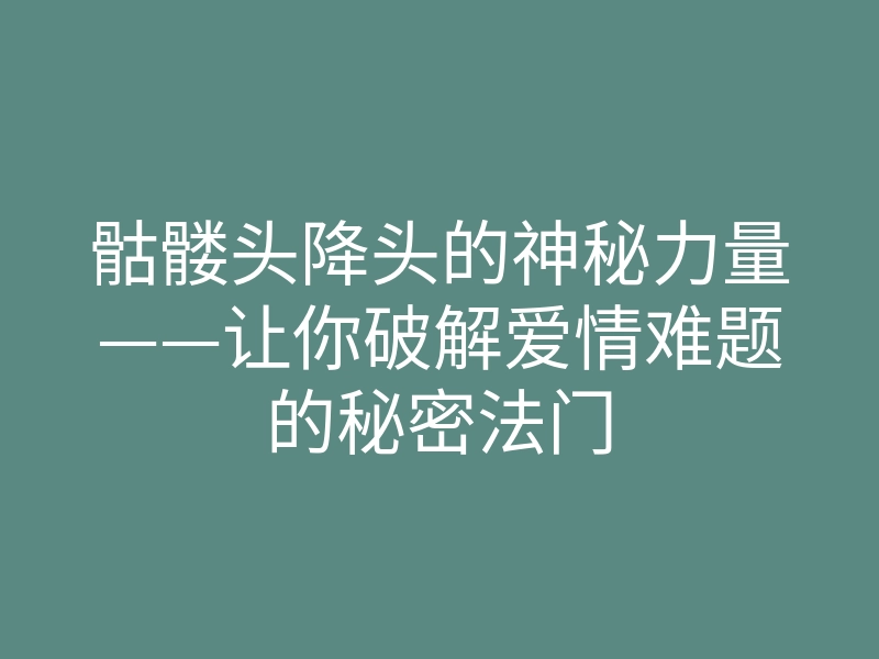 骷髅头降头的神秘力量——让你破解爱情难题的秘密法门