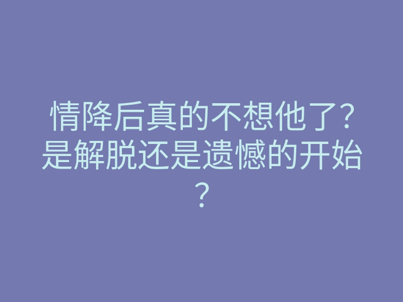 情降后真的不想他了?是解脱还是遗憾的开始?