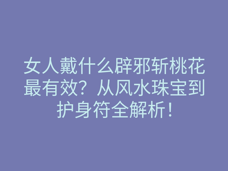 女人戴什么辟邪斩桃花最有效?从风水珠宝到护身符全解析!