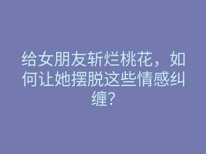 给女朋友斩烂桃花,如何让她摆脱这些情感纠缠?