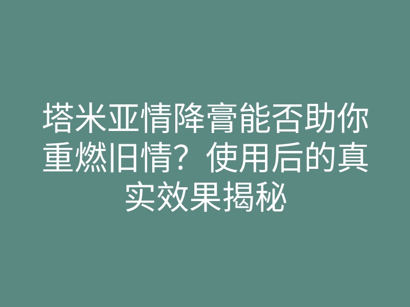 塔米亚情降膏能否助你重燃旧情?使用后的真实效果揭秘