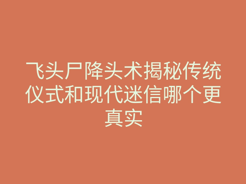 飞头尸降头术揭秘传统仪式和现代迷信哪个更真实