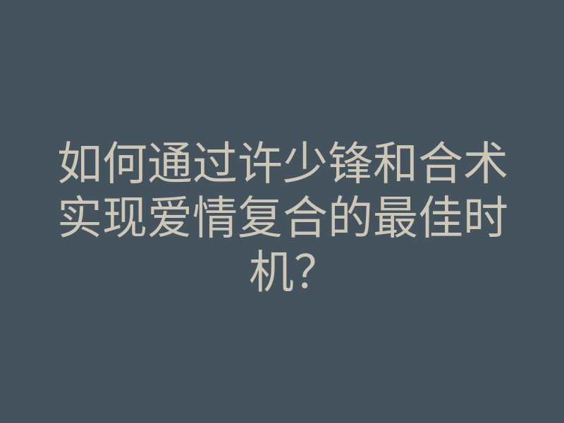 如何通过许少锋和合术实现爱情复合的最佳时机?