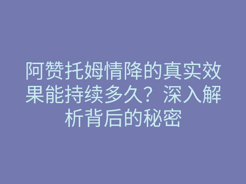 阿赞托姆情降的真实效果能持续多久?深入解析背后的秘密