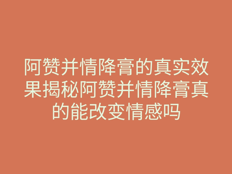 阿赞并情降膏的真实效果揭秘阿赞并情降膏真的能改变情感吗