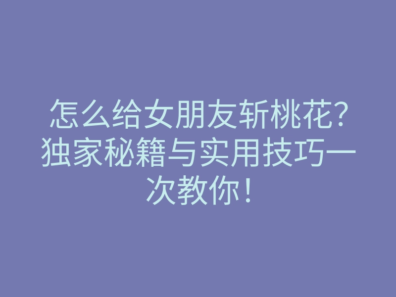 怎么给女朋友斩桃花？独家秘籍与实用技巧一次教你！