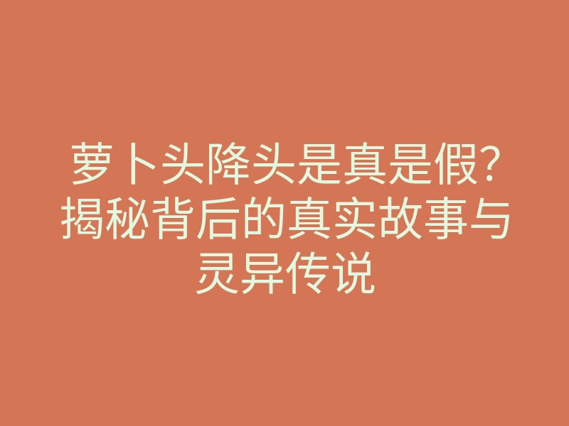 萝卜头降头是真是假?揭秘背后的真实故事与灵异传说