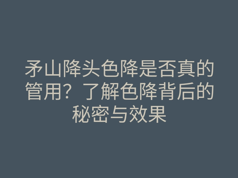 矛山降头色降是否真的管用?了解色降背后的秘密与效果
