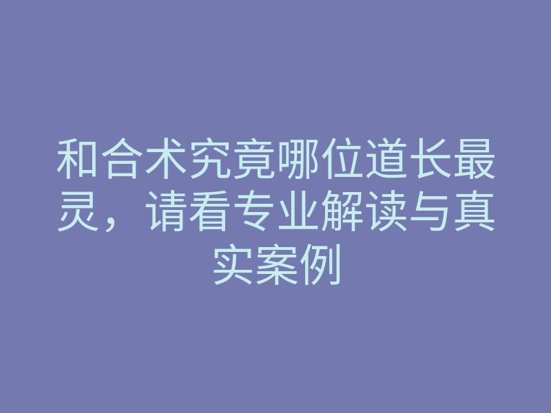和合术究竟哪位道长最灵，请看专业解读与真实案例