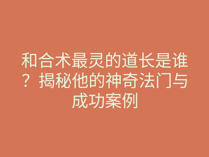 和合术最灵的道长是谁?揭秘他的神奇法门与成功案例
