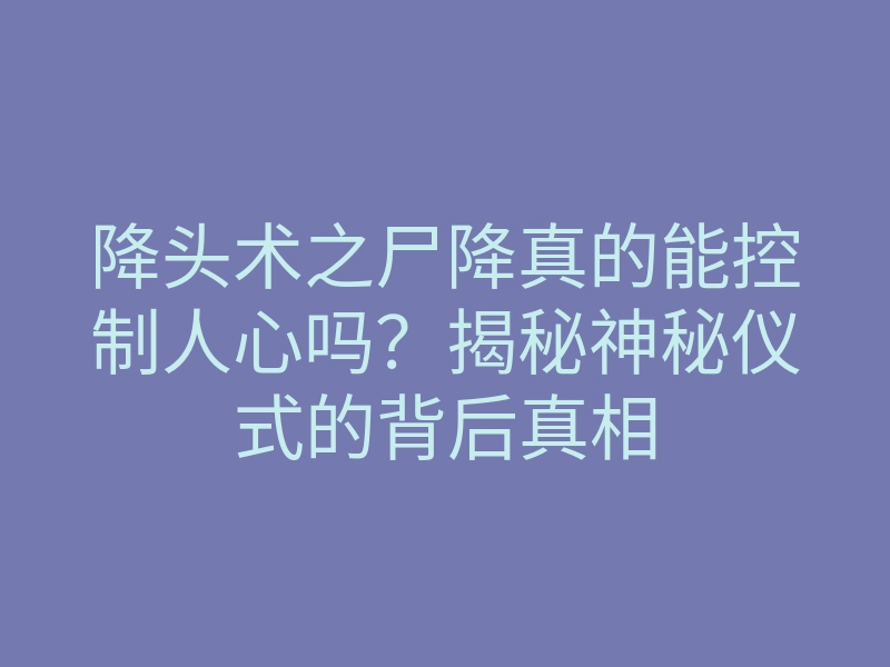降头术之尸降真的能控制人心吗?揭秘神秘仪式的背后真相