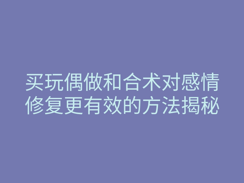 买玩偶做和合术对感情修复更有效的方法揭秘