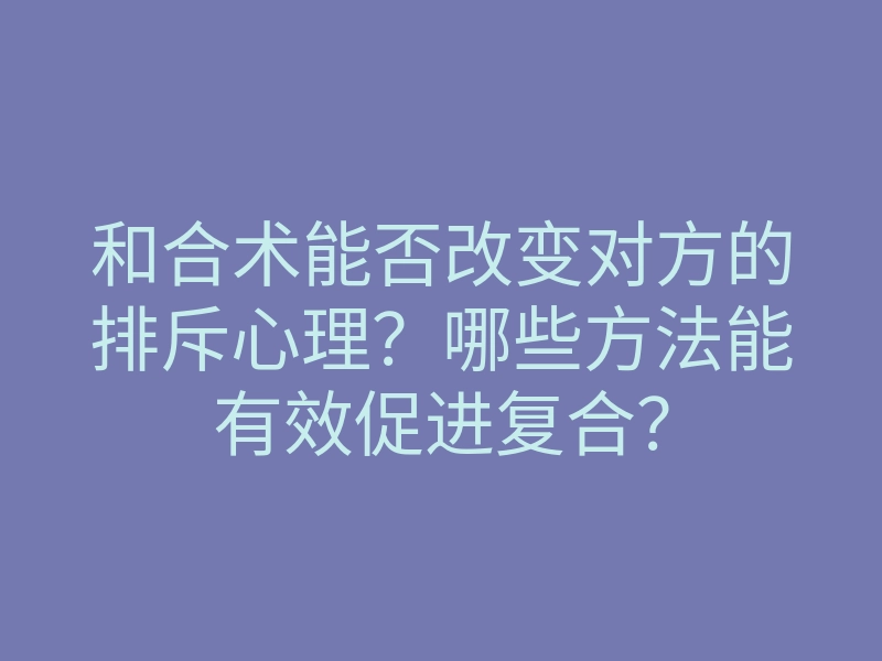 和合术能否改变对方的排斥心理?哪些方法能有效促进复合?