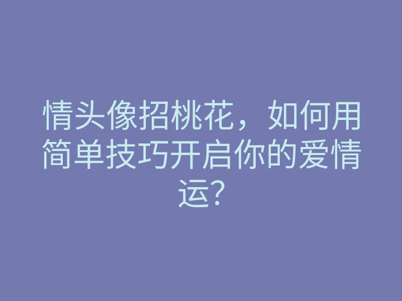 情头像招桃花,如何用简单技巧开启你的爱情运?