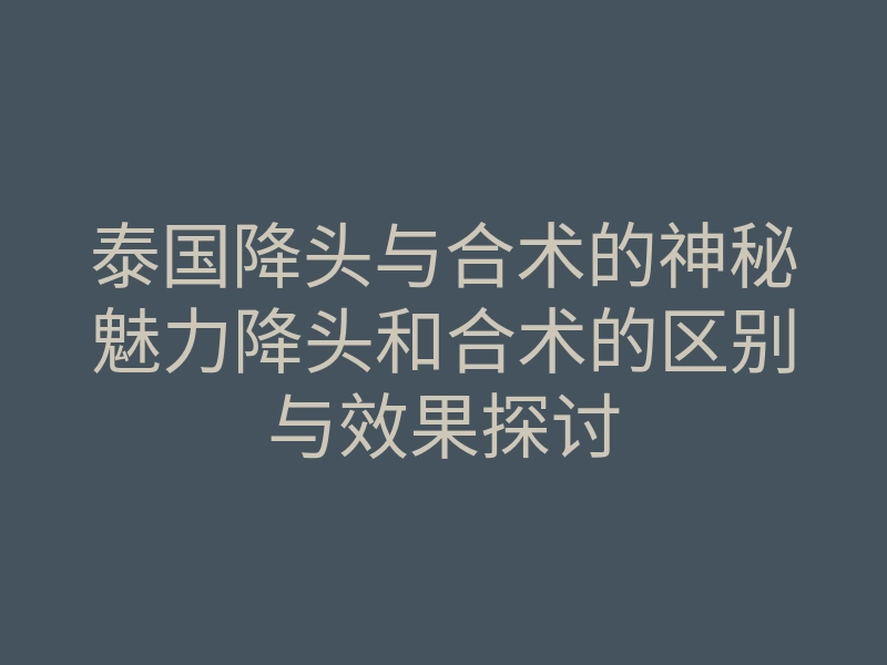 泰国降头与合术的神秘魅力降头和合术的区别与效果探讨