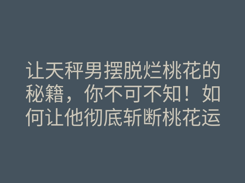 让天秤男摆脱烂桃花的秘籍,你不可不知!如何让他彻底斩断桃花运?