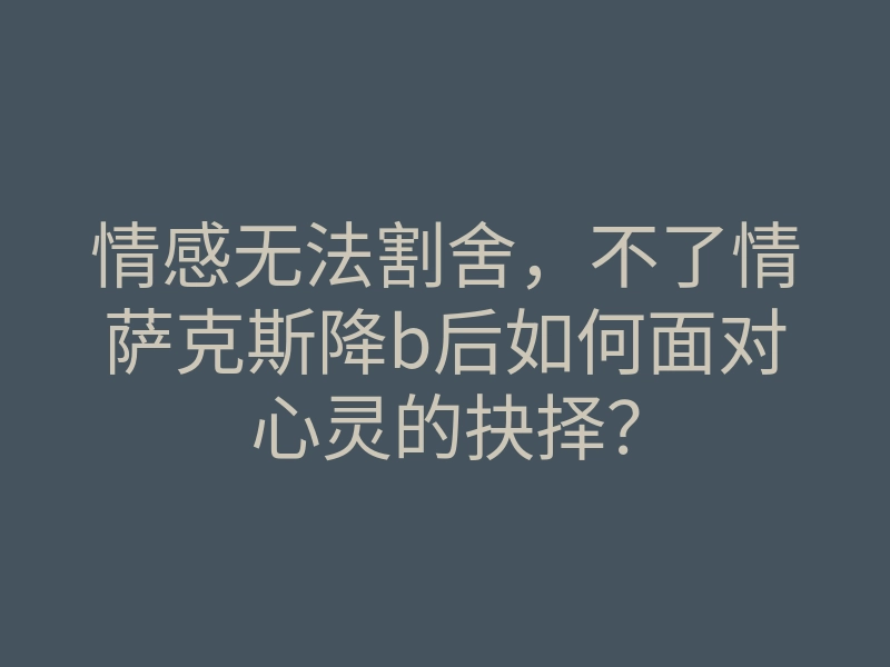 情感无法割舍,不了情萨克斯降b后如何面对心灵的抉择?