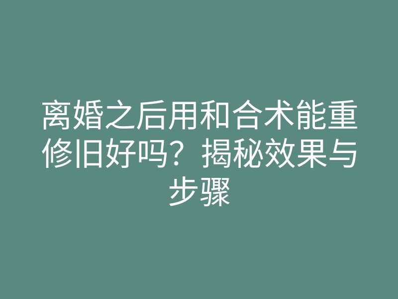 离婚之后用和合术能重修旧好吗?揭秘效果与步骤