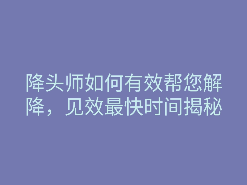 降头师如何有效帮您解降,见效最快时间揭秘