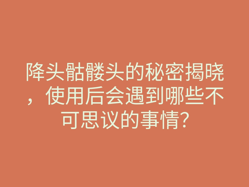 降头骷髅头的秘密揭晓,使用后会遇到哪些不可思议的事情?