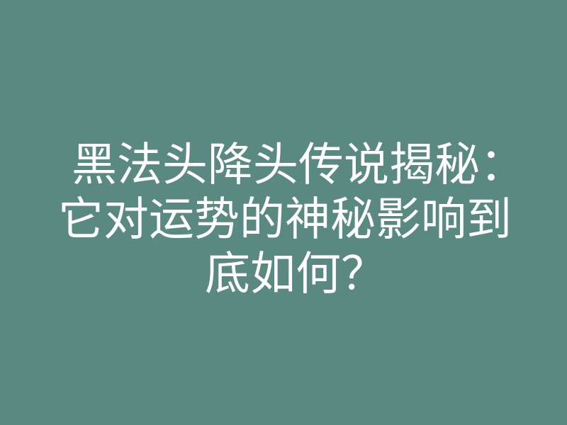黑法头降头传说揭秘:它对运势的神秘影响到底如何?