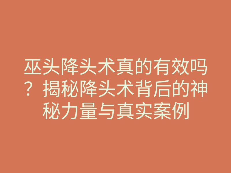 巫头降头术真的有效吗?揭秘降头术背后的神秘力量与真实案例