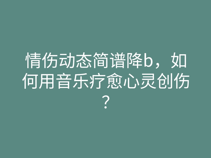 情伤动态简谱降b,如何用音乐疗愈心灵创伤?