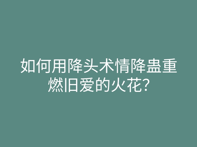 如何用降头术情降蛊重燃旧爱的火花？