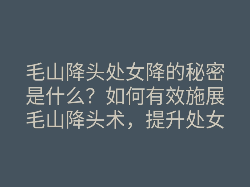 毛山降头处女降的秘密是什么?如何有效施展毛山降头术,提升处女降的成功率