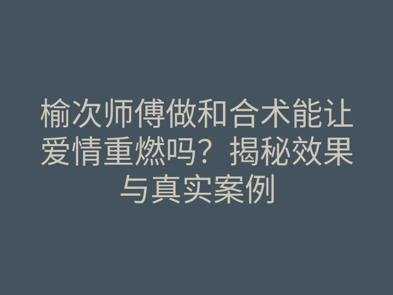 榆次师傅做和合术能让爱情重燃吗?揭秘效果与真实案例