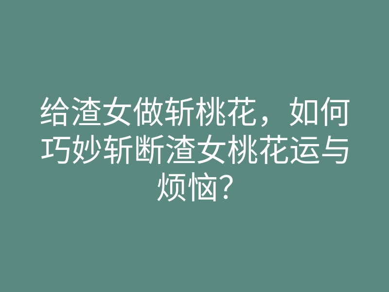 给渣女做斩桃花,如何巧妙斩断渣女桃花运与烦恼?