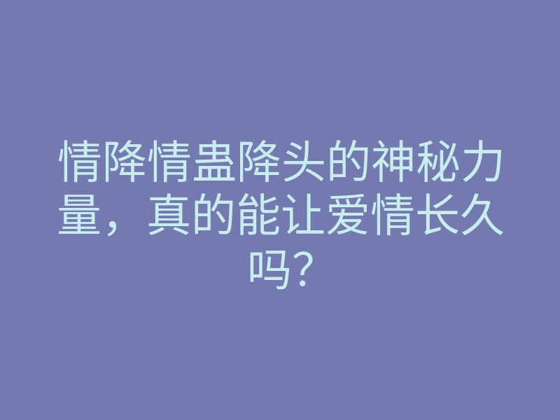 情降情蛊降头的神秘力量,真的能让爱情长久吗?