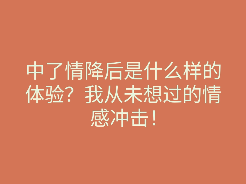 中了情降后是什么样的体验?我从未想过的情感冲击!