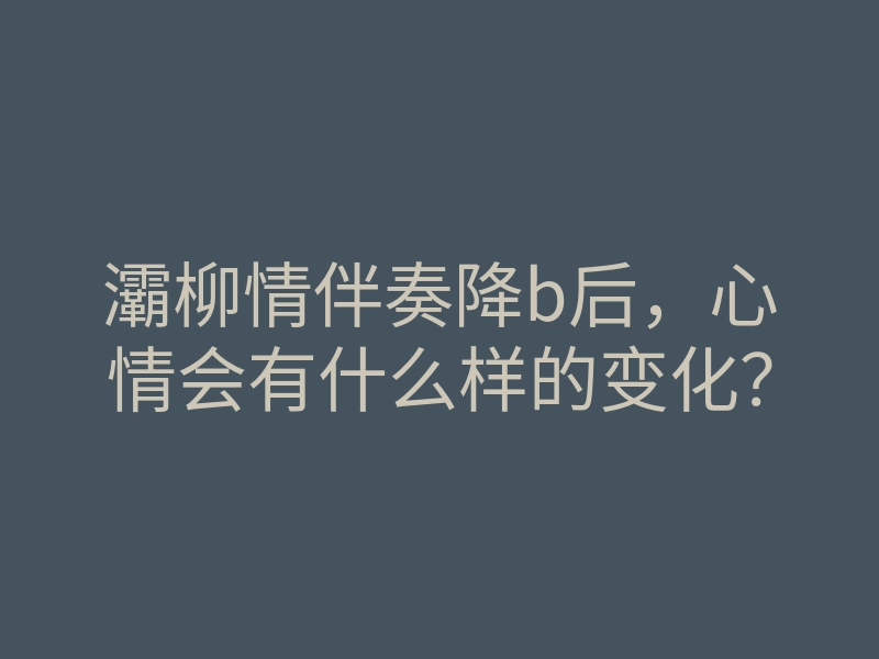 灞柳情伴奏降b后,心情会有什么样的变化?