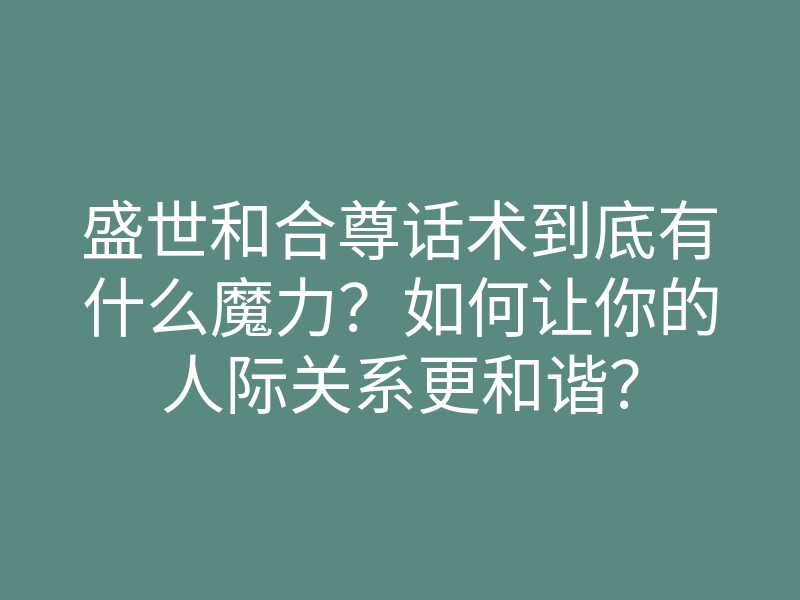 盛世和合尊话术到底有什么魔力？如何让你的人际关系更和谐？
