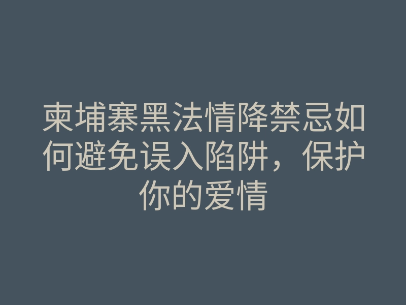 柬埔寨黑法情降禁忌如何避免误入陷阱,保护你的爱情