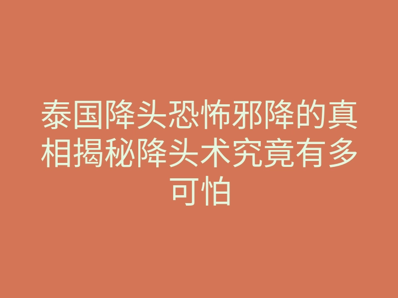 泰国降头恐怖邪降的真相揭秘降头术究竟有多可怕