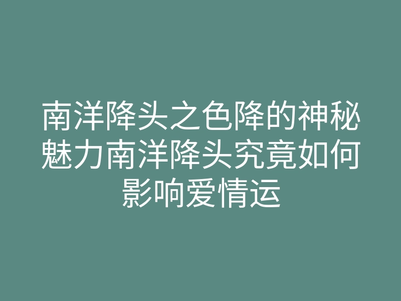 南洋降头之色降的神秘魅力南洋降头究竟如何影响爱情运
