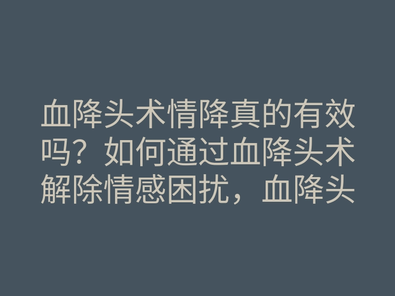 血降头术情降真的有效吗?如何通过血降头术解除情感困扰,血降头术情降揭秘