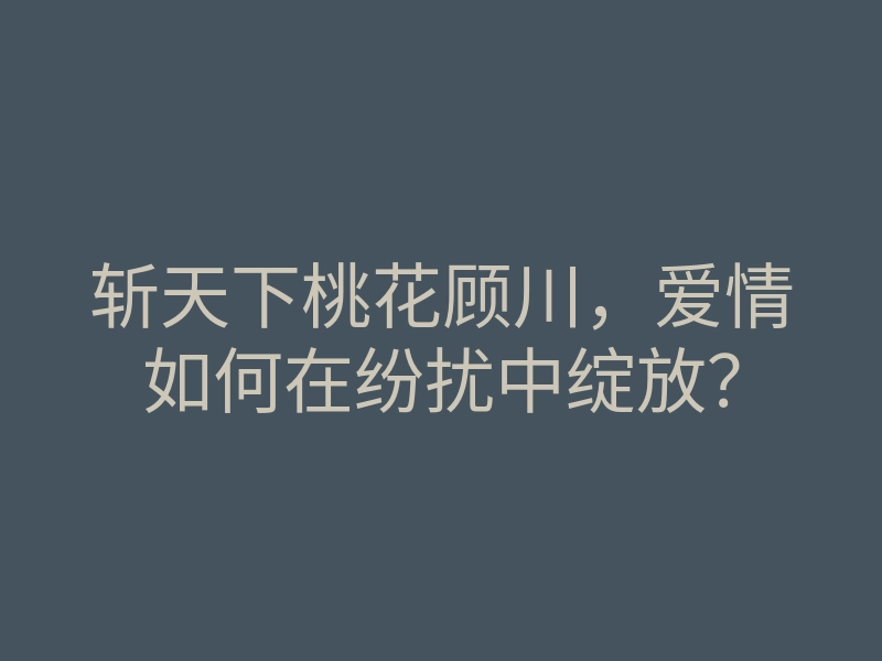 斩天下桃花顾川,爱情如何在纷扰中绽放?