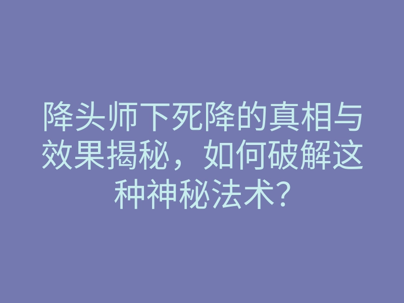 降头师下死降的真相与效果揭秘,如何破解这种神秘法术?