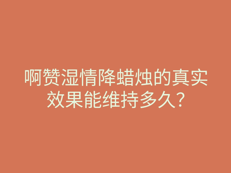 啊赞湿情降蜡烛的真实效果能维持多久?