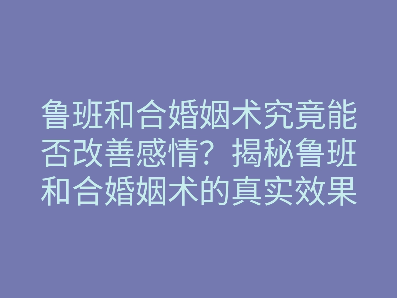 鲁班和合婚姻术究竟能否改善感情?揭秘鲁班和合婚姻术的真实效果与方法