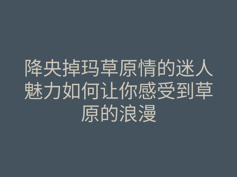 降央掉玛草原情的迷人魅力如何让你感受到草原的浪漫