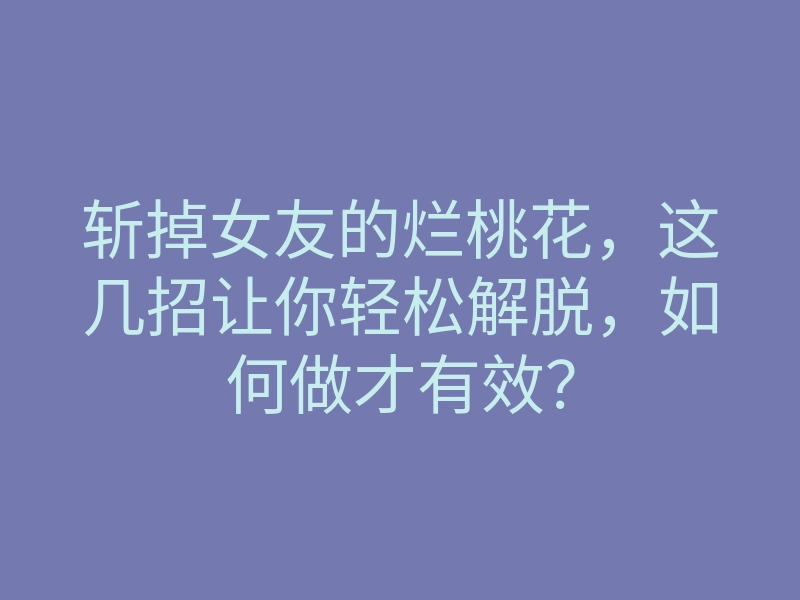 斩掉女友的烂桃花,这几招让你轻松解脱,如何做才有效?