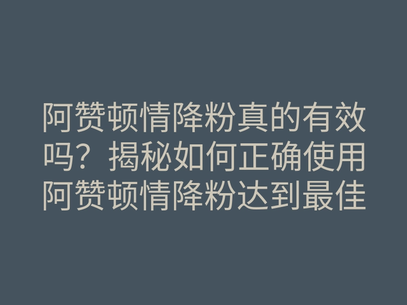 阿赞顿情降粉真的有效吗?揭秘如何正确使用阿赞顿情降粉达到最佳效果