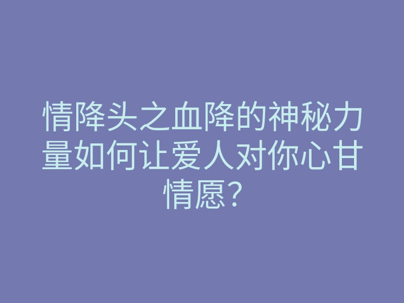 情降头之血降的神秘力量如何让爱人对你心甘情愿？
