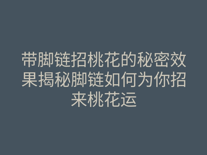 带脚链招桃花的秘密效果揭秘脚链如何为你招来桃花运