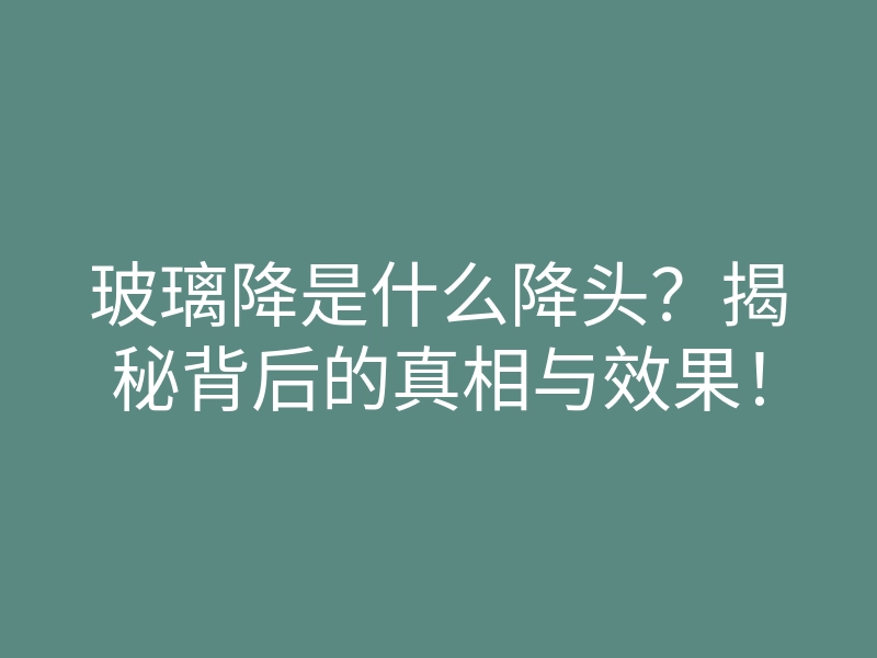 玻璃降是什么降头?揭秘背后的真相与效果!